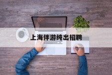 顺德上海伴游纯出雇用(上海伴游雇用月入20)