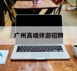 顺德广州高端伴游雇用(广州私家助理伴游雇用)
