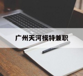 顺德广州天河模特兼职(广州天河区雇用模特)