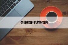 顺德合肥南伴游雇用(合肥导游雇用信息)